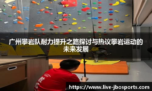 广州攀岩队耐力提升之路探讨与热议攀岩运动的未来发展