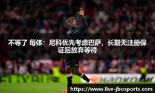 不等了 每体：尼科优先考虑巴萨，长期无注册保证后放弃等待